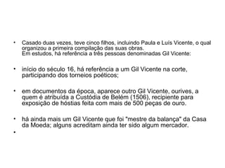 • Casado duas vezes, teve cinco filhos, incluindo Paula e Luís Vicente, o qual
organizou a primeira compilação das suas obras.
Em estudos, há referência a três pessoas denominadas Gil Vicente:
• início do século 16, há referência a um Gil Vicente na corte,
participando dos torneios poéticos;
• em documentos da época, aparece outro Gil Vicente, ourives, a
quem é atribuída a Custódia de Belém (1506), recipiente para
exposição de hóstias feita com mais de 500 peças de ouro.
• há ainda mais um Gil Vicente que foi "mestre da balança" da Casa
da Moeda; alguns acreditam ainda ter sido algum mercador.
•
 