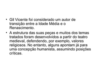 • Gil Vicente foi considerado um autor de
transição entre a Idade Média e o
Renascimento.
• A estrutura das suas peças e muitos dos temas
tratados foram desenvolvidos a partir do teatro
medieval, defendendo, por exemplo, valores
religiosos. No entanto, alguns apontam já para
uma concepção humanista, assumindo posições
críticas.

 