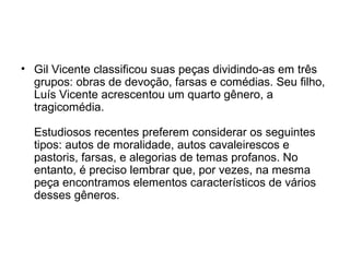 • Gil Vicente classificou suas peças dividindo-as em três
grupos: obras de devoção, farsas e comédias. Seu filho,
Luís Vicente acrescentou um quarto gênero, a
tragicomédia.
Estudiosos recentes preferem considerar os seguintes
tipos: autos de moralidade, autos cavaleirescos e
pastoris, farsas, e alegorias de temas profanos. No
entanto, é preciso lembrar que, por vezes, na mesma
peça encontramos elementos característicos de vários
desses gêneros.

 