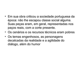 • Em sua obra criticou a sociedade portuguesa da
época: não lhe escapou classe social alguma.
Suas peças eram, em geral, representadas nos
paços reais, com a corte presente.
• Os cenários e os recursos técnicos eram pobres
• Os temas engenhosos, as personagens
decalcadas da realidade e a agilidade do
diálogo, além do humor

 