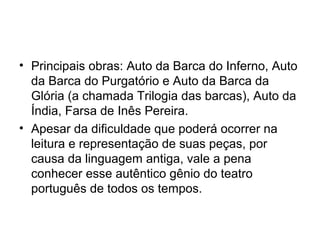 • Principais obras: Auto da Barca do Inferno, Auto
da Barca do Purgatório e Auto da Barca da
Glória (a chamada Trilogia das barcas), Auto da
Índia, Farsa de Inês Pereira.
• Apesar da dificuldade que poderá ocorrer na
leitura e representação de suas peças, por
causa da linguagem antiga, vale a pena
conhecer esse autêntico gênio do teatro
português de todos os tempos.

 