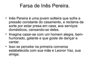 Farsa de Inês Pereira.
• Inês Pereira é uma jovem solteira que sofre a
pressão constante do casamento, e reclama da
sorte por estar presa em casa, aos serviços
domésticos, cansando-se deles.
• Imagina casar-se com um homem alegre, bemhumorado, galante e que goste de dançar e
cantar.
• Isso se percebe na primeira conversa
estabelecida com sua mãe e Leonor Vaz, sua
amiga.

 