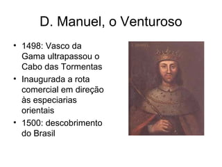 D. Manuel, o Venturoso
• 1498: Vasco da
Gama ultrapassou o
Cabo das Tormentas
• Inaugurada a rota
comercial em direção
às especiarias
orientais
• 1500: descobrimento
do Brasil

 