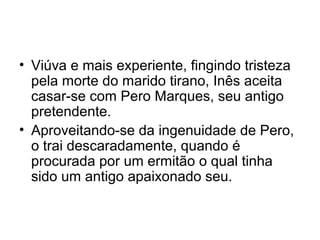 • Viúva e mais experiente, fingindo tristeza
pela morte do marido tirano, Inês aceita
casar-se com Pero Marques, seu antigo
pretendente.
• Aproveitando-se da ingenuidade de Pero,
o trai descaradamente, quando é
procurada por um ermitão o qual tinha
sido um antigo apaixonado seu.

 