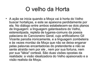 O velho da Horta
• A ação se inicia quando a Moça vai à horta do Velho
buscar hortaliças, e este se apaixona perdidamente por
ela. No diálogo entre ambos estabelecem-se dois planos
de linguagem: a linguagem galanteadora do Velho,
estereotipada, repleta de lugares-comuns da poesia
palaciana do Cancioneiro Geral, cujo artificialismo Gil
Vicente parodia ironicamente, e a linguagem zombeteira
e às vezes mordaz da Moça que não se deixa enganar
pelas palavras encantadoras do pretendente e não se
sente atraída nem por ele , nem por sua fortuna, nem
por sua "lábia" cortesã. São duas visões opostas da
realidade: a visão idealizadora do Velho apaixonado e a
visão realista da Moça.

 