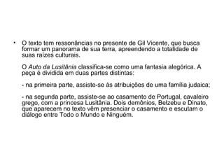 •

O texto tem ressonâncias no presente de Gil Vicente, que busca
formar um panorama de sua terra, apreendendo a totalidade de
suas raízes culturais.
O Auto da Lusitânia classifica-se como uma fantasia alegórica. A
peça é dividida em duas partes distintas:
- na primeira parte, assiste-se às atribuições de uma família judaica;
- na segunda parte, assiste-se ao casamento de Portugal, cavaleiro
grego, com a princesa Lusitânia. Dois demônios, Belzebu e Dinato,
que aparecem no texto vêm presenciar o casamento e escutam o
diálogo entre Todo o Mundo e Ninguém.

 