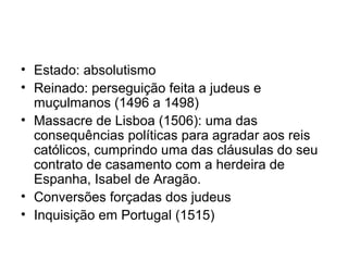 • Estado: absolutismo
• Reinado: perseguição feita a judeus e
muçulmanos (1496 a 1498)
• Massacre de Lisboa (1506): uma das
consequências políticas para agradar aos reis
católicos, cumprindo uma das cláusulas do seu
contrato de casamento com a herdeira de
Espanha, Isabel de Aragão.
• Conversões forçadas dos judeus
• Inquisição em Portugal (1515)

 