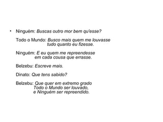 •

Ninguém: Buscas outro mor bem qu'esse?
Todo o Mundo: Busco mais quem me louvasse
tudo quanto eu fizesse.
Ninguém: E eu quem me repreendesse
em cada cousa que errasse.
Belzebu: Escreve mais.
Dinato: Que tens sabido?
Belzebu: Que quer em extremo grado
Todo o Mundo ser louvado,
e Ninguém ser repreendido.

 