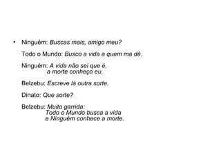•

Ninguém: Buscas mais, amigo meu?
Todo o Mundo: Busco a vida a quem ma dê.
Ninguém: A vida não sei que é,
a morte conheço eu.
Belzebu: Escreve lá outra sorte.
Dinato: Que sorte?
Belzebu: Muito garrida:
Todo o Mundo busca a vida
e Ninguém conhece a morte.

 