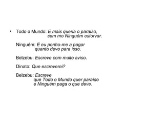 •

Todo o Mundo: E mais queria o paraíso,
sem mo Ninguém estorvar.
Ninguém: E eu ponho-me a pagar
quanto devo para isso.
Belzebu: Escreve com muito aviso.
Dinato: Que escreverei?
Belzebu: Escreve
que Todo o Mundo quer paraíso
e Ninguém paga o que deve.

 