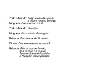 •

Todo o Mundo: Folgo muito d'enganar,
e mentir nasceu comigo.
Ninguém: Que mais buscas?
Todo o Mundo: Lisonjear.
Ninguém: Eu sou todo desengano.
Belzebu: Escreve, ande lá, mano.
Dinato: Que me mandas assentar?
Belzebu: Põe aí mui declarado,
não te fique no tinteiro:
Todo o Mundo é lisonjeiro,
e Ninguém desenganado.

 