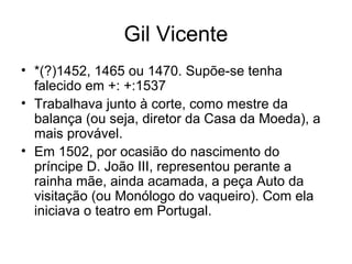 Gil Vicente
• *(?)1452, 1465 ou 1470. Supõe-se tenha
falecido em +: +:1537
• Trabalhava junto à corte, como mestre da
balança (ou seja, diretor da Casa da Moeda), a
mais provável.
• Em 1502, por ocasião do nascimento do
príncipe D. João III, representou perante a
rainha mãe, ainda acamada, a peça Auto da
visitação (ou Monólogo do vaqueiro). Com ela
iniciava o teatro em Portugal.

 