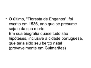 • O último, "Floresta de Enganos", foi
escrito em 1536, ano que se presume
seja o da sua morte.
Em sua biografia quase tudo são
hipóteses, inclusive a cidade portuguesa,
que teria sido seu berço natal
(provavelmente em Guimarães)

 