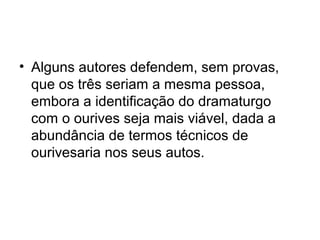 • Alguns autores defendem, sem provas,
que os três seriam a mesma pessoa,
embora a identificação do dramaturgo
com o ourives seja mais viável, dada a
abundância de termos técnicos de
ourivesaria nos seus autos.

 