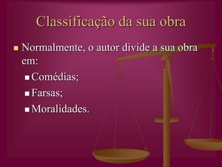 Autor de transiçãoVive entre a Idade Média e o começo (português) do Renascimento.A sua obra reflecte valores sociais, religiosos e culturais muito diversificados. Gil Vicente tem mantido bastante da sua actualidade uma vez que, dominado por um espírito reformador e satírico, observava a sociedade e o comportamento de típicos grupos humanos que ainda hoje persistem.