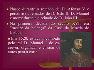 Nasce durante o reinado de D. Afonso V e percorre os reinados de D. João II, D. Manuel e morre durante o reinado de D. João III;Na primeira década do século XVI, era "mestre da balança" da Casa da Moeda de Lisboa;  Em 1520, estava incumbido pelo rei D. Manuel I de es-crever, organizar e ensaiar os autos para a corte.Casou duas vezes e teve várias actividades profis-sionais:Ourives (é-lhe atribuí-da a autoria da famosa Custódia de Belém);Escritor, encenador e actor.