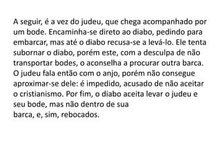 A seguir, é a vez do judeu, que chega acompanhado por
um bode. Encaminha-se direto ao diabo, pedindo para
embarcar, mas até o diabo recusa-se a levá-lo. Ele tenta
subornar o diabo, porém este, com a desculpa de não
transportar bodes, o aconselha a procurar outra barca.
O judeu fala então com o anjo, porém não consegue
aproximar-se dele: é impedido, acusado de não aceitar
o cristianismo. Por fim, o diabo aceita levar o judeu e
seu bode, mas não dentro de sua
barca, e, sim, rebocados.
 