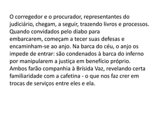 O corregedor e o procurador, representantes do
judiciário, chegam, a seguir, trazendo livros e processos.
Quando convidados pelo diabo para
embarcarem, começam a tecer suas defesas e
encaminham-se ao anjo. Na barca do céu, o anjo os
impede de entrar: são condenados à barca do inferno
por manipularem a justiça em benefício próprio.
Ambos farão companhia à Brísida Vaz, revelando certa
familiaridade com a cafetina - o que nos faz crer em
trocas de serviços entre eles e ela.
 