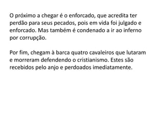 O próximo a chegar é o enforcado, que acredita ter
perdão para seus pecados, pois em vida foi julgado e
enforcado. Mas também é condenado a ir ao inferno
por corrupção.
Por fim, chegam à barca quatro cavaleiros que lutaram
e morreram defendendo o cristianismo. Estes são
recebidos pelo anjo e perdoados imediatamente.
 