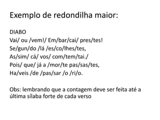 Exemplo de redondilha maior:
DIABO
Vai/ ou /vem!/ Em/bar/cai/ pres/tes!
Se/gun/do /lá /es/co/lhes/tes,
As/sim/ cá/ vos/ com/tem/tai./
Pois/ que/ já a /mor/te pas/sas/tes,
Ha/veis /de /pas/sar /o /ri/o.
Obs: lembrando que a contagem deve ser feita até a
última sílaba forte de cada verso
 