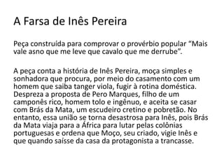 A Farsa de Inês Pereira
Peça construída para comprovar o provérbio popular “Mais
vale asno que me leve que cavalo que me derrube”.
A peça conta a história de Inês Pereira, moça simples e
sonhadora que procura, por meio do casamento com um
homem que saiba tanger viola, fugir à rotina doméstica.
Despreza a proposta de Pero Marques, filho de um
camponês rico, homem tolo e ingênuo, e aceita se casar
com Brás da Mata, um escudeiro cretino e pobretão. No
entanto, essa união se torna desastrosa para Inês, pois Brás
da Mata viaja para a África para lutar pelas colônias
portuguesas e ordena que Moço, seu criado, vigie Inês e
que quando saísse da casa da protagonista a trancasse.
 