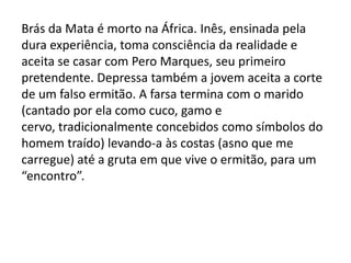 Brás da Mata é morto na África. Inês, ensinada pela
dura experiência, toma consciência da realidade e
aceita se casar com Pero Marques, seu primeiro
pretendente. Depressa também a jovem aceita a corte
de um falso ermitão. A farsa termina com o marido
(cantado por ela como cuco, gamo e
cervo, tradicionalmente concebidos como símbolos do
homem traído) levando-a às costas (asno que me
carregue) até a gruta em que vive o ermitão, para um
“encontro”.
 
