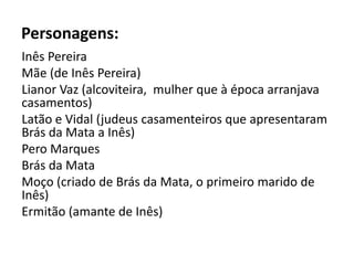 Personagens:
Inês Pereira
Mãe (de Inês Pereira)
Lianor Vaz (alcoviteira, mulher que à época arranjava
casamentos)
Latão e Vidal (judeus casamenteiros que apresentaram
Brás da Mata a Inês)
Pero Marques
Brás da Mata
Moço (criado de Brás da Mata, o primeiro marido de
Inês)
Ermitão (amante de Inês)
 
