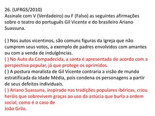 26. (UFRGS/2010)
Assinale com V (Verdadeiro) ou F (Falso) as seguintes afirmações
sobre o teatro do português Gil Vicente e do brasileiro Ariano
Suassuna.
( ) Nos autos vicentinos, são comuns figuras da Igreja que não
cumprem seus votos, a exemplo de padres envolvidos com amantes
ou com a venda de indulgências.
( ) No Auto da Compadecida, a santa é apresentada de acordo com a
perspectiva popular, já que protege os oprimidos.
( ) A postura moralista de Gil Vicente contraria a visão de mundo
estratificada da Idade Média, pois condena os personagens a partir
de seus defeitos individuais.
( ) Ariano Suassuna, inspirado nas tradições populares ibéricas, criou
heróis que sobrevivem graças ao uso da astúcia que burla a ordem
social, como é o caso de
João Grilo.
 