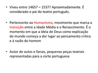 • Viveu entre 1465? – 1537? Aproximadamente. É
considerado o pai do teatro português.
• Pertencente ao Humanismo, movimento que marca a
transição entre a Idade Média e o Renascimento. É o
momento em que a ideia de Deus como explicação
do mundo começa a dar lugar ao pensamento crítico
e à razão do homem
• Autor de autos e farsas, pequenas peças teatrais
representadas para a corte portuguesa
 