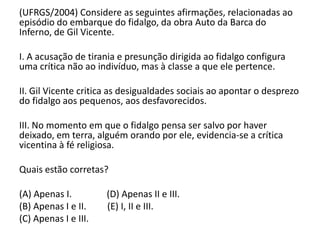 (UFRGS/2004) Considere as seguintes afirmações, relacionadas ao
episódio do embarque do fidalgo, da obra Auto da Barca do
Inferno, de Gil Vicente.
I. A acusação de tirania e presunção dirigida ao fidalgo configura
uma crítica não ao indivíduo, mas à classe a que ele pertence.
II. Gil Vicente critica as desigualdades sociais ao apontar o desprezo
do fidalgo aos pequenos, aos desfavorecidos.
III. No momento em que o fidalgo pensa ser salvo por haver
deixado, em terra, alguém orando por ele, evidencia-se a crítica
vicentina à fé religiosa.
Quais estão corretas?
(A) Apenas I. (D) Apenas II e III.
(B) Apenas I e II. (E) I, II e III.
(C) Apenas I e III.
 