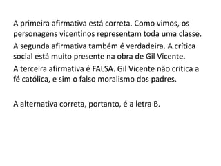 A primeira afirmativa está correta. Como vimos, os
personagens vicentinos representam toda uma classe.
A segunda afirmativa também é verdadeira. A crítica
social está muito presente na obra de Gil Vicente.
A terceira afirmativa é FALSA. Gil Vicente não crítica a
fé católica, e sim o falso moralismo dos padres.
A alternativa correta, portanto, é a letra B.
 