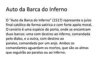 Auto da Barca do Inferno
O "Auto da Barca do Inferno" (1517) representa o juízo
final católico de forma satírica e com forte apelo moral.
O cenário é uma espécie de porto, onde se encontram
duas barcas: uma com destino ao inferno, comandada
pelo diabo, e a outra, com destino ao
paraíso, comandada por um anjo. Ambos os
comandantes aguardam os mortos, que são as almas
que seguirão ao paraíso ou ao inferno.
 