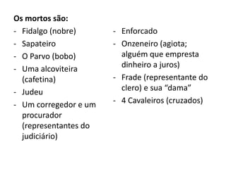 Os mortos são:
- Fidalgo (nobre)
- Sapateiro
- O Parvo (bobo)
- Uma alcoviteira
(cafetina)
- Judeu
- Um corregedor e um
procurador
(representantes do
judiciário)
- Enforcado
- Onzeneiro (agiota;
alguém que empresta
dinheiro a juros)
- Frade (representante do
clero) e sua “dama”
- 4 Cavaleiros (cruzados)
 