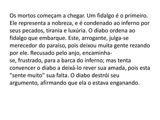 Os mortos começam a chegar. Um fidalgo é o primeiro.
Ele representa a nobreza, e é condenado ao inferno por
seus pecados, tirania e luxúria. O diabo ordena ao
fidalgo que embarque. Este, arrogante, julga-se
merecedor do paraíso, pois deixou muita gente rezando
por ele. Recusado pelo anjo, encaminha-
se, frustrado, para a barca do inferno; mas tenta
convencer o diabo a deixá-lo rever sua amada, pois esta
"sente muito" sua falta. O diabo destrói seu
argumento, afirmando que ela o estava enganando.
 