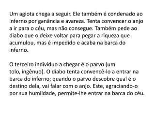 Um agiota chega a seguir. Ele também é condenado ao
inferno por ganância e avareza. Tenta convencer o anjo
a ir para o céu, mas não consegue. Também pede ao
diabo que o deixe voltar para pegar a riqueza que
acumulou, mas é impedido e acaba na barca do
inferno.
O terceiro indivíduo a chegar é o parvo (um
tolo, ingênuo). O diabo tenta convencê-lo a entrar na
barca do inferno; quando o parvo descobre qual é o
destino dela, vai falar com o anjo. Este, agraciando-o
por sua humildade, permite-lhe entrar na barca do céu.
 