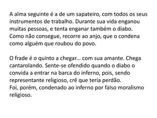 A alma seguinte é a de um sapateiro, com todos os seus
instrumentos de trabalho. Durante sua vida enganou
muitas pessoas, e tenta enganar também o diabo.
Como não consegue, recorre ao anjo, que o condena
como alguém que roubou do povo.
O frade é o quinto a chegar... com sua amante. Chega
cantarolando. Sente-se ofendido quando o diabo o
convida a entrar na barca do inferno, pois, sendo
representante religioso, crê que teria perdão.
Foi, porém, condenado ao inferno por falso moralismo
religioso.
 