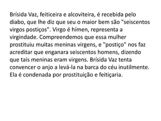 Brísida Vaz, feiticeira e alcoviteira, é recebida pelo
diabo, que lhe diz que seu o maior bem são "seiscentos
virgos postiços". Virgo é hímen, representa a
virgindade. Compreendemos que essa mulher
prostituiu muitas meninas virgens, e "postiço" nos faz
acreditar que enganara seiscentos homens, dizendo
que tais meninas eram virgens. Brísida Vaz tenta
convencer o anjo a levá-la na barca do céu inutilmente.
Ela é condenada por prostituição e feitiçaria.
 