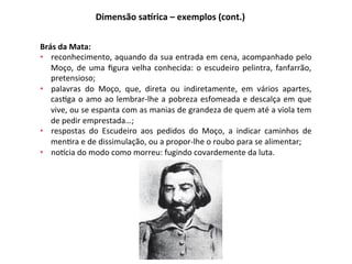 Brás	da	Mata:	
•  reconhecimento,	aquando	da	sua	entrada	em	cena,	acompanhado	pelo	
Moço,	de	uma	ﬁgura	velha	conhecida:	o	escudeiro	pelintra,	fanfarrão,	
pretensioso;	
•  palavras	 do	 Moço,	 que,	 direta	 ou	 indiretamente,	 em	 vários	 apartes,	
cas3ga	o	amo	ao	lembrar-lhe	a	pobreza	esfomeada	e	descalça	em	que	
vive,	ou	se	espanta	com	as	manias	de	grandeza	de	quem	até	a	viola	tem	
de	pedir	emprestada…;	
•  respostas	 do	 Escudeiro	 aos	 pedidos	 do	 Moço,	 a	 indicar	 caminhos	 de	
men3ra	e	de	dissimulação,	ou	a	propor-lhe	o	roubo	para	se	alimentar;	
•  nobcia	do	modo	como	morreu:	fugindo	covardemente	da	luta.	
Dimensão	safrica	–	exemplos	(cont.)	
 