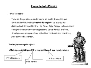 •  Trata-se	de	um	género	pertencente	ao	modo	dramá3co	que	
apresenta	normalmente	o	tema	do	engano.	De	acordo	o	E-
Dicionário	de	termos	literários	de	Carlos	Ceia,	Farsa	é	deﬁnida	como	
«um	género	dramá3co	que	representa	cenas	da	vida	profana,	
simultaneamente	agressivas,	pela	sá3ra	contundente,	e	fes3vas,	
pelo	cómico	hilariante».	
Farsa	de	Inês	Pereira	
Farsa	-	conceito	
Mote	que	dá	origem	à	peça	
«Mais	quero	ASNO	que	ME	leve	que	CAVALO	que	me	derrube.»	
Pêro	Marques	
Inês	Pereira	
Brás	da	Mata	
 
