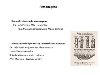•  Reduzido	número	de	personagens	
Ex.:	Inês	Pereira,	Mãe,	Lianor	Vaz,		
	Pêro	Marques,	Brás	da	Mata,	Moço,	Ermitão	
•  Abundância	de	Gpos	sociais	caracterísGcos	da	época	
Ex.:	Inês	Pereira	–	jovem	em	idade	de	casar	
Lianor	Vaz	–	alcoviteira	
Brás	da	Mata	–	escudeiro	pelintra	
Pêro	Marques	–	lavrador	rús3co	
Personagens	
 