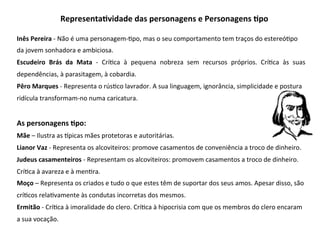 Inês	Pereira	-	Não	é	uma	personagem-3po,	mas	o	seu	comportamento	tem	traços	do	estereó3po	
da	jovem	sonhadora	e	ambiciosa.		
Escudeiro	 Brás	 da	 Mata	 -	 Crí3ca	 à	 pequena	 nobreza	 sem	 recursos	 próprios.	 Crí3ca	 às	 suas	
dependências,	à	parasitagem,	à	cobardia.		
Pêro	Marques	-	Representa	o	rús3co	lavrador.	A	sua	linguagem,	ignorância,	simplicidade	e	postura	
ridícula	transformam-no	numa	caricatura.		
	
As	personagens	Gpo:		
Mãe	–	Ilustra	as	bpicas	mães	protetoras	e	autoritárias.	
Lianor	Vaz	-	Representa	os	alcoviteiros:	promove	casamentos	de	conveniência	a	troco	de	dinheiro.		
Judeus	casamenteiros	-	Representam	os	alcoviteiros:	promovem	casamentos	a	troco	de	dinheiro.	
Crí3ca	à	avareza	e	à	men3ra.		
Moço	–	Representa	os	criados	e	tudo	o	que	estes	têm	de	suportar	dos	seus	amos.	Apesar	disso,	são	
crí3cos	rela3vamente	às	condutas	incorretas	dos	mesmos.		
Ermitão	-	Crí3ca	à	imoralidade	do	clero.	Crí3ca	à	hipocrisia	com	que	os	membros	do	clero	encaram	
a	sua	vocação.	
RepresentaGvidade	das	personagens	e	Personagens	Gpo		
 