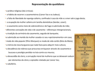 Representação	do	quoGdiano	
• 	a	prá3ca	religiosa	(ida	à	missa);	
• 		o	hábito	de	recorrer	a	casamenteiros	(Lianor	Vaz	e	os	Judeus);	
• 		a	falta	de	liberdade	da	rapariga	solteira,	conﬁnada	à	casa	da	mãe	e	a	viver	sob	o	jugo	desta;	
• 		a	ocupação	da	mulher	solteira	em	tarefas	domés3cas	(bordar,	coser);	
• 		o	casamento	como	meio	de	sobrevivência	e	de	fuga	à	submissão	da	mãe;		
• 	diferentes	conceções	de	vida	e	de	casamento	–	diferenças	intergeracionais;	
• 	a	tradição	da	cerimónia	do	casamento,	seguida	de	banquete;	
• a	submissão	ao	marido	da	mulher	casada	e	o	seu	«aprisionamento»	em	casa;	
• 	modo	de	vida	popular	(Pêro	Marques)	vs	modo	de	vida	cortês	(Brás	da	Mata);	
• 	a	inércia	da	nova	burguesia	que	nada	fazia	para	adquirir	mais	cultura;	
• 	a	decadência	da	nobreza	que	procurava	enriquecer	através	do	casamento	e		
							buscava	o	presbgio	perdido	na	luta	contra	os	mouros;	
• 	a	devassidão	do	clero;	a	corrupção	moral	de	mulheres	que	se	deixavam	seduzir	
							por	elementos	do	clero;	o	episódio	relatado	por	Lianor	Vaz;	
• 	o	adultério.	
 