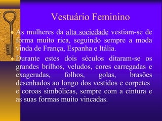 Vestuário Feminino
♦ As mulheres da alta sociedade vestiam-se de
  forma muito rica, seguindo sempre a moda
  vinda de França, Espanha e Itália.
♦ Durante estes dois séculos ditaram-se os
  grandes brilhos, veludos, cores carregadas e
  exageradas,     folhos,    golas,    brasões
  desenhados ao longo dos vestidos e corpetes
  e coroas simbólicas, sempre com a cintura e
  as suas formas muito vincadas.
 