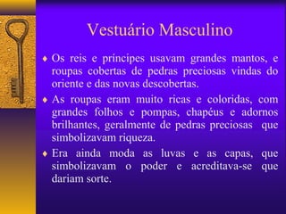 Vestuário Masculino
♦ Os reis e príncipes usavam grandes mantos, e
  roupas cobertas de pedras preciosas vindas do
  oriente e das novas descobertas.
♦ As roupas eram muito ricas e coloridas, com
  grandes folhos e pompas, chapéus e adornos
  brilhantes, geralmente de pedras preciosas que
  simbolizavam riqueza.
♦ Era ainda moda as luvas e as capas, que
  simbolizavam o poder e acreditava-se que
  dariam sorte.
 
