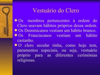 Vestuário do Clero
Os    membros pertencentes à ordem do
 Clero usavam hábitos próprios dessa ordem.
Os Dominicanos vestiam um hábito branco.
Os Franciscanos vestiam um hábito
 castanho.
O clero secular tinha, como hoje tem,
 paramentos especiais, ou seja, vestuário
 próprio para as diferentes cerimónias
 religiosas.
 