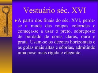 Vestuário séc. XVI
♦ A partir dos finais do séc. XVI, perde-
 se a moda das roupas coloridas e
 começa-se a usar o preto, sobreposto
 de bordado de cores claras, ouro e
 prata. Usam-se os decotes horizontais e
 as golas mais altas e sóbrias, admitindo
 uma pose mais rígida e elegante.
 