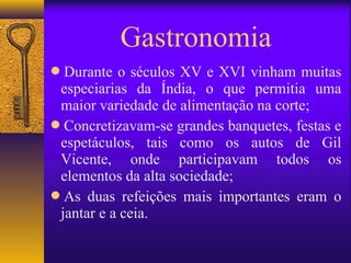 Gastronomia
Durante o séculos XV e XVI vinham muitas
 especiarias da Índia, o que permitia uma
 maior variedade de alimentação na corte;
Concretizavam-se grandes banquetes, festas e
 espetáculos, tais como os autos de Gil
 Vicente, onde participavam todos os
 elementos da alta sociedade;
As duas refeições mais importantes eram o
 jantar e a ceia.
 