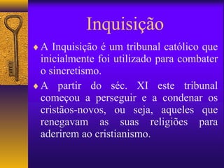 Inquisição
♦ A Inquisição é um tribunal católico que
  inicialmente foi utilizado para combater
  o sincretismo.
♦ A partir do séc. XI este tribunal
  começou a perseguir e a condenar os
  cristãos-novos, ou seja, aqueles que
  renegavam as suas religiões para
  aderirem ao cristianismo.
 