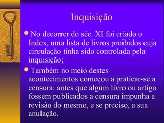 Inquisição
No decorrer do séc. XI foi criado o
 Index, uma lista de livros proibidos cuja
 circulação tinha sido controlada pela
 inquisição;
Também no meio destes
 acontecimentos começou a praticar-se a
 censura: antes que algum livro ou artigo
 fossem publicados a censura impunha a
 revisão do mesmo, e se preciso, a sua
 anulação.
 