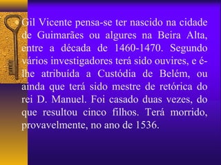 ♦ Gil Vicente pensa-se ter nascido na cidade
 de Guimarães ou algures na Beira Alta,
 entre a década de 1460-1470. Segundo
 vários investigadores terá sido ouvires, e é-
 lhe atribuída a Custódia de Belém, ou
 ainda que terá sido mestre de retórica do
 rei D. Manuel. Foi casado duas vezes, do
 que resultou cinco filhos. Terá morrido,
 provavelmente, no ano de 1536.
 